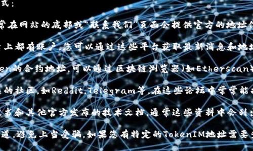 要找到TokenIM的地址，您可以通过以下几种方式：

1. **官方网站**：访问TokenIM的官方网站，通常在网站的底部或“联系我们”页面会提供官方的地址信息。

2. **社交媒体**：TokenIM在各大社交媒体平台上都有账户，您可以通过这些平台获取最新消息和地址信息。

3. **区块链浏览器**：如果您已经知道某个Token的合约地址，可以通过区块链浏览器（如Etherscan）进行查询，以获取相关信息。

4. **社区论坛和讨论组**：参加与TokenIM相关的社区，如Reddit，Telegram等，在这些论坛中常常能找到其他用户分享的信息。

5. **白皮书和技术文档**：查阅TokenIM的白皮书和其他官方发布的技术文档，通常这些资料中会列出重要的地址和联系信息。

确保在查找地址时，您访问的是合法和官方的渠道，避免上当受骗。如果您有特定的TokenIM地址需要查询，可以提供更详细的信息以便为您提供帮助。