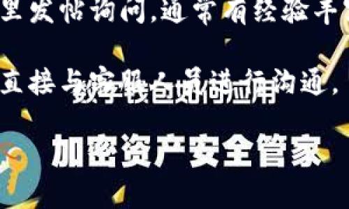 要联系客服，您可以按照以下步骤进行：

1. **访问官方网站**：首先，访问 Tokenim 的官方网站，通常在网站的底部或“联系我们”页面中，会提供联系客服的信息。

2. **查找帮助中心**：许多平台会在网站上设置帮助中心或常见问题（FAQ）版块。在这里，您可以找到解决大部分常见问题的答案，并且通常会有联系方式。

3. **在线聊天**：一些平台提供在线聊天功能，您可以通过这个功能与客服联系。这种方式通常快速而且方便。

4. **电子邮件支持**：您也可以尝试通过发送电子邮件的方式联系 Tokenim 客服。查找官网上提供的客服邮箱地址，并在邮件中详细描述您的问题。

5. **社交媒体**：如果 Tokenim 在社交媒体上有账号，您可以通过私信或留言的方式联系他们的客服。

6. **社区论坛**：有些平台会有用户社区或者论坛，您可以在这里发帖询问，通常有经验丰富的用户会给予帮助。

7. **电话联系**：如果平台提供了客服电话，您可以拨打该电话直接与客服人员进行沟通。

请根据您使用的平台操作，祝您早日解决问题！
